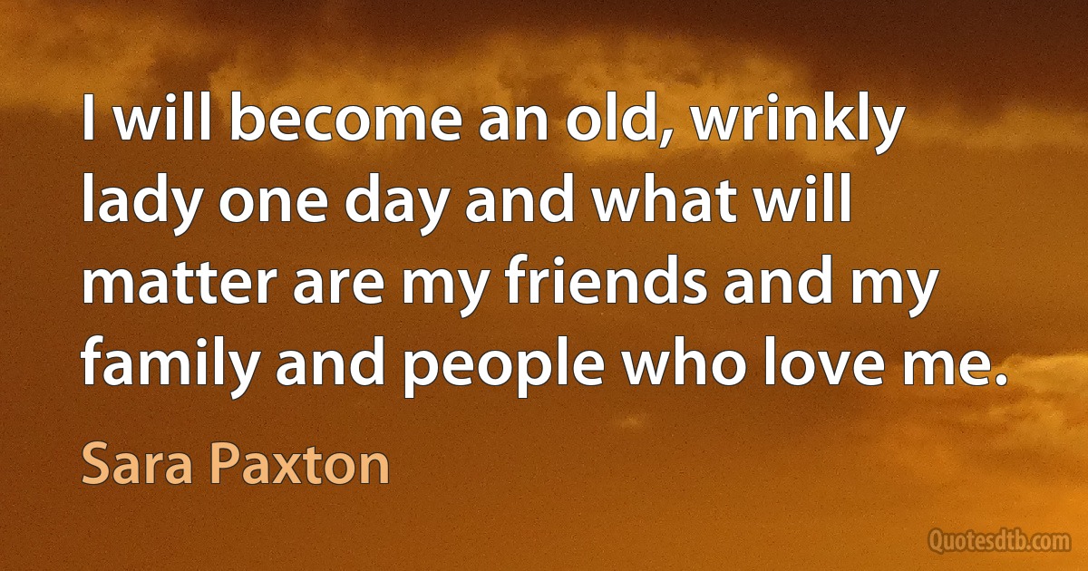 I will become an old, wrinkly lady one day and what will matter are my friends and my family and people who love me. (Sara Paxton)