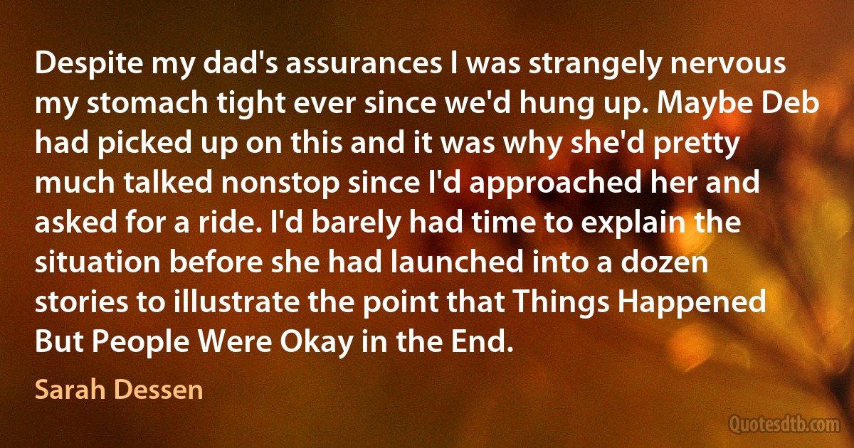 Despite my dad's assurances I was strangely nervous my stomach tight ever since we'd hung up. Maybe Deb had picked up on this and it was why she'd pretty much talked nonstop since I'd approached her and asked for a ride. I'd barely had time to explain the situation before she had launched into a dozen stories to illustrate the point that Things Happened But People Were Okay in the End. (Sarah Dessen)