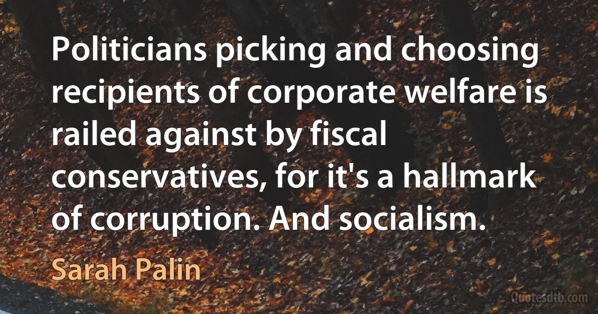 Politicians picking and choosing recipients of corporate welfare is railed against by fiscal conservatives, for it's a hallmark of corruption. And socialism. (Sarah Palin)