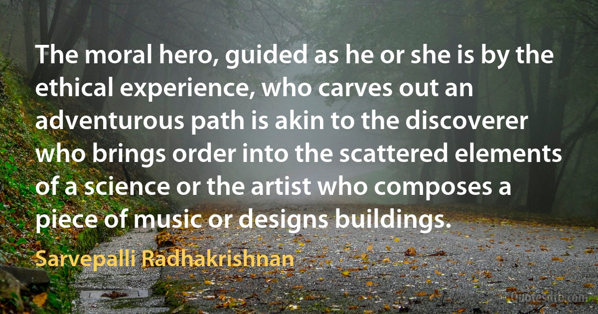 The moral hero, guided as he or she is by the ethical experience, who carves out an adventurous path is akin to the discoverer who brings order into the scattered elements of a science or the artist who composes a piece of music or designs buildings. (Sarvepalli Radhakrishnan)