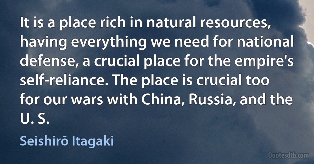 It is a place rich in natural resources, having everything we need for national defense, a crucial place for the empire's self-reliance. The place is crucial too for our wars with China, Russia, and the U. S. (Seishirō Itagaki)