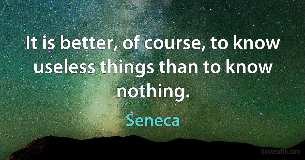 It is better, of course, to know useless things than to know nothing. (Seneca)