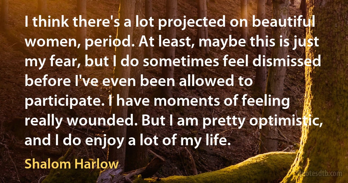 I think there's a lot projected on beautiful women, period. At least, maybe this is just my fear, but I do sometimes feel dismissed before I've even been allowed to participate. I have moments of feeling really wounded. But I am pretty optimistic, and I do enjoy a lot of my life. (Shalom Harlow)