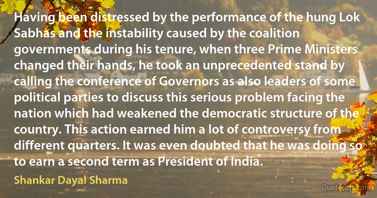 Having been distressed by the performance of the hung Lok Sabhas and the instability caused by the coalition governments during his tenure, when three Prime Ministers changed their hands, he took an unprecedented stand by calling the conference of Governors as also leaders of some political parties to discuss this serious problem facing the nation which had weakened the democratic structure of the country. This action earned him a lot of controversy from different quarters. It was even doubted that he was doing so to earn a second term as President of India. (Shankar Dayal Sharma)