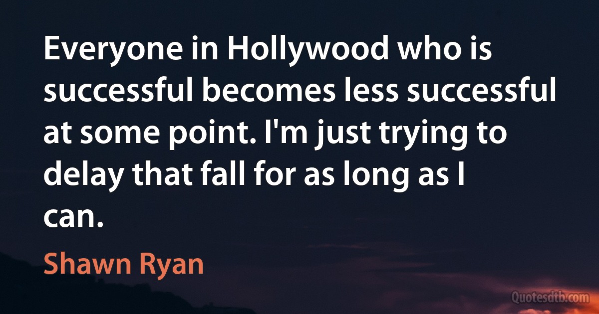 Everyone in Hollywood who is successful becomes less successful at some point. I'm just trying to delay that fall for as long as I can. (Shawn Ryan)