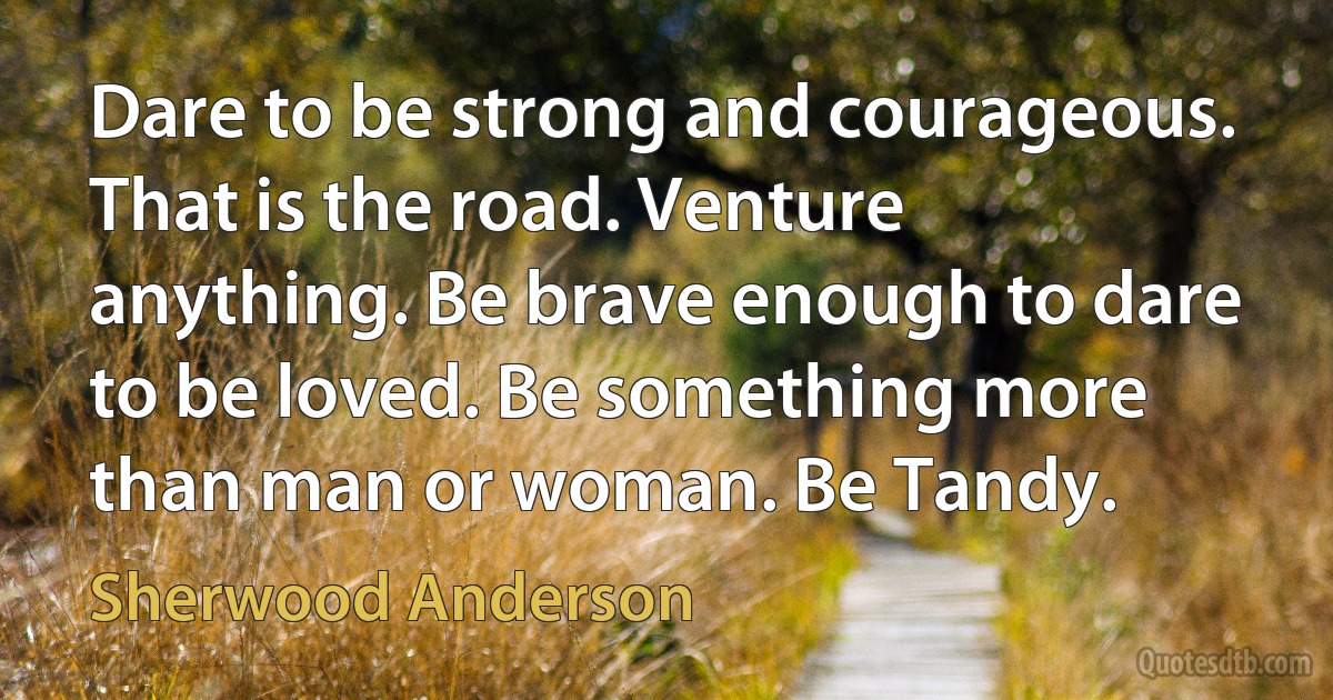 Dare to be strong and courageous. That is the road. Venture anything. Be brave enough to dare to be loved. Be something more than man or woman. Be Tandy. (Sherwood Anderson)