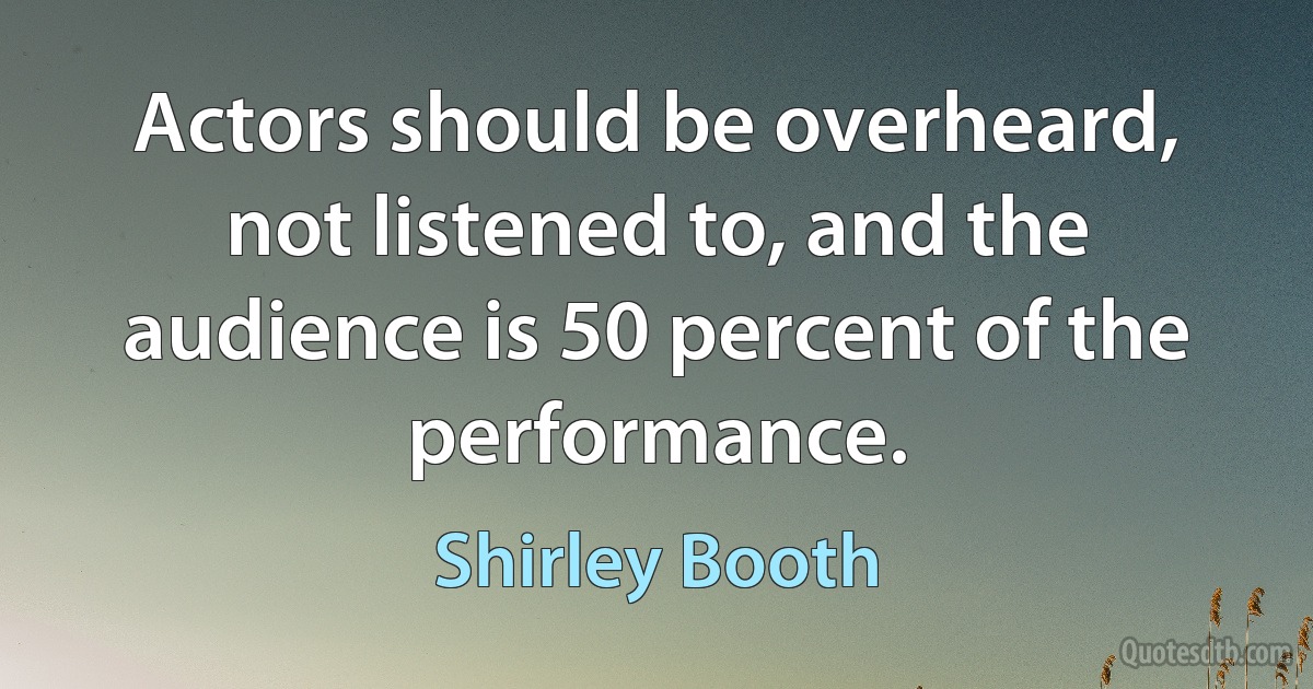 Actors should be overheard, not listened to, and the audience is 50 percent of the performance. (Shirley Booth)