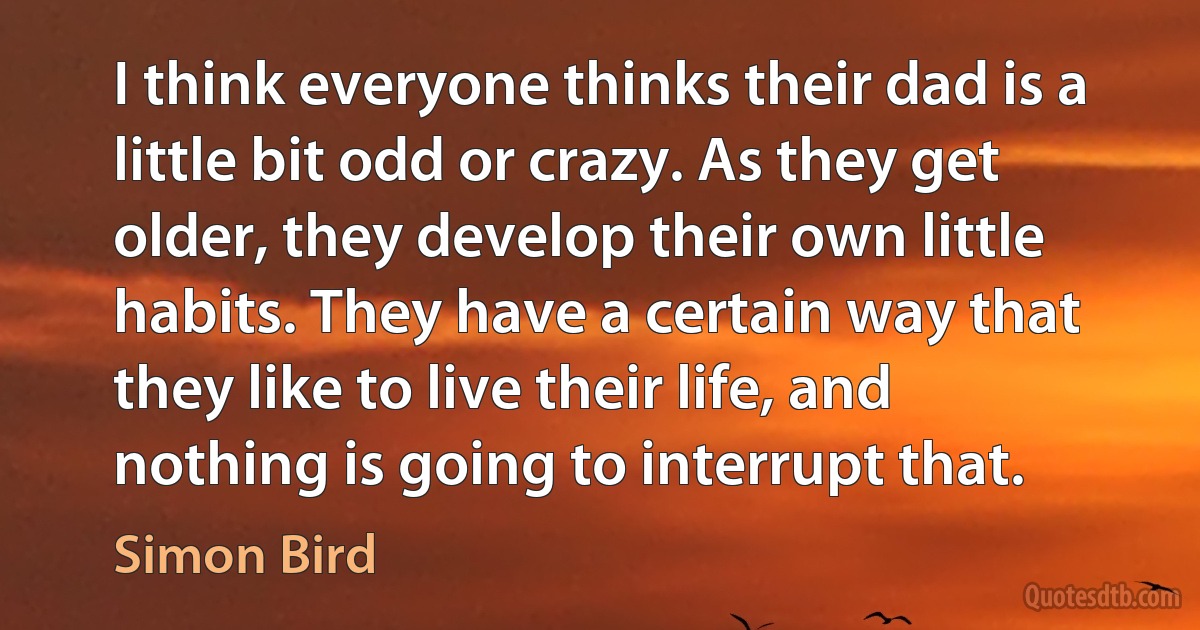 I think everyone thinks their dad is a little bit odd or crazy. As they get older, they develop their own little habits. They have a certain way that they like to live their life, and nothing is going to interrupt that. (Simon Bird)