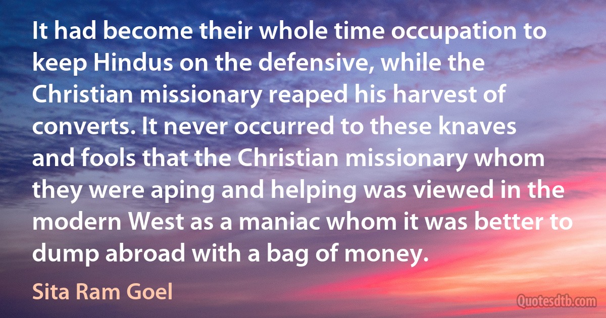 It had become their whole time occupation to keep Hindus on the defensive, while the Christian missionary reaped his harvest of converts. It never occurred to these knaves and fools that the Christian missionary whom they were aping and helping was viewed in the modern West as a maniac whom it was better to dump abroad with a bag of money. (Sita Ram Goel)