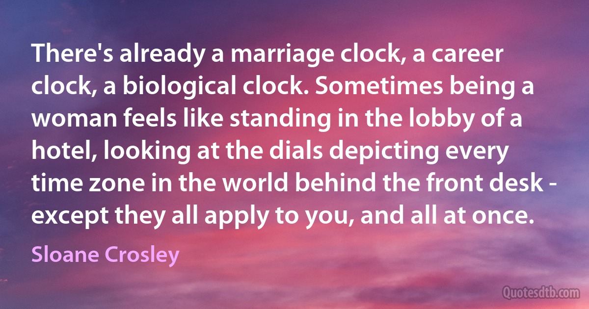 There's already a marriage clock, a career clock, a biological clock. Sometimes being a woman feels like standing in the lobby of a hotel, looking at the dials depicting every time zone in the world behind the front desk - except they all apply to you, and all at once. (Sloane Crosley)