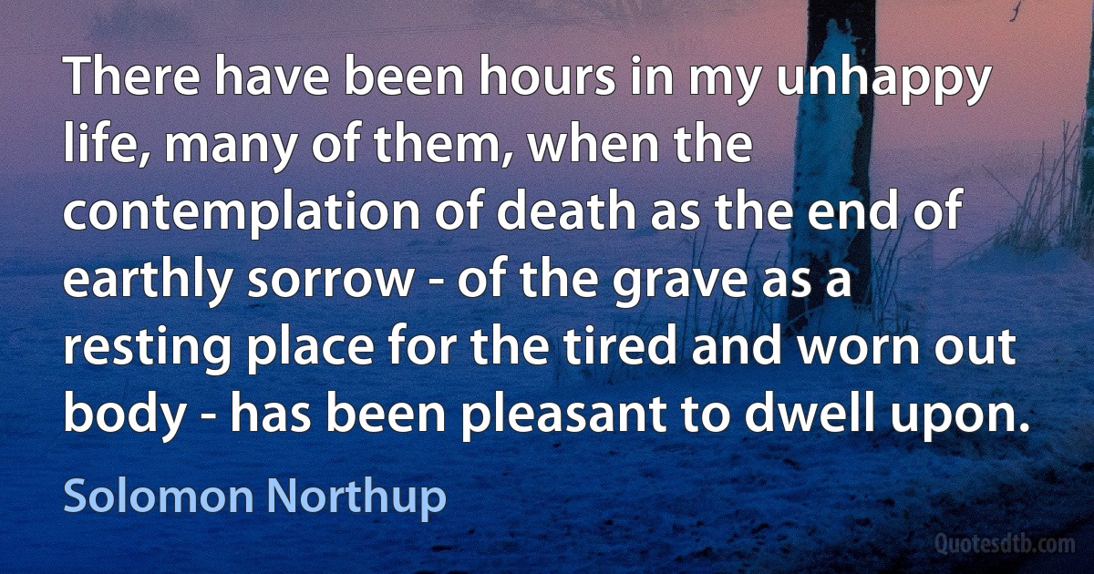 There have been hours in my unhappy life, many of them, when the contemplation of death as the end of earthly sorrow - of the grave as a resting place for the tired and worn out body - has been pleasant to dwell upon. (Solomon Northup)