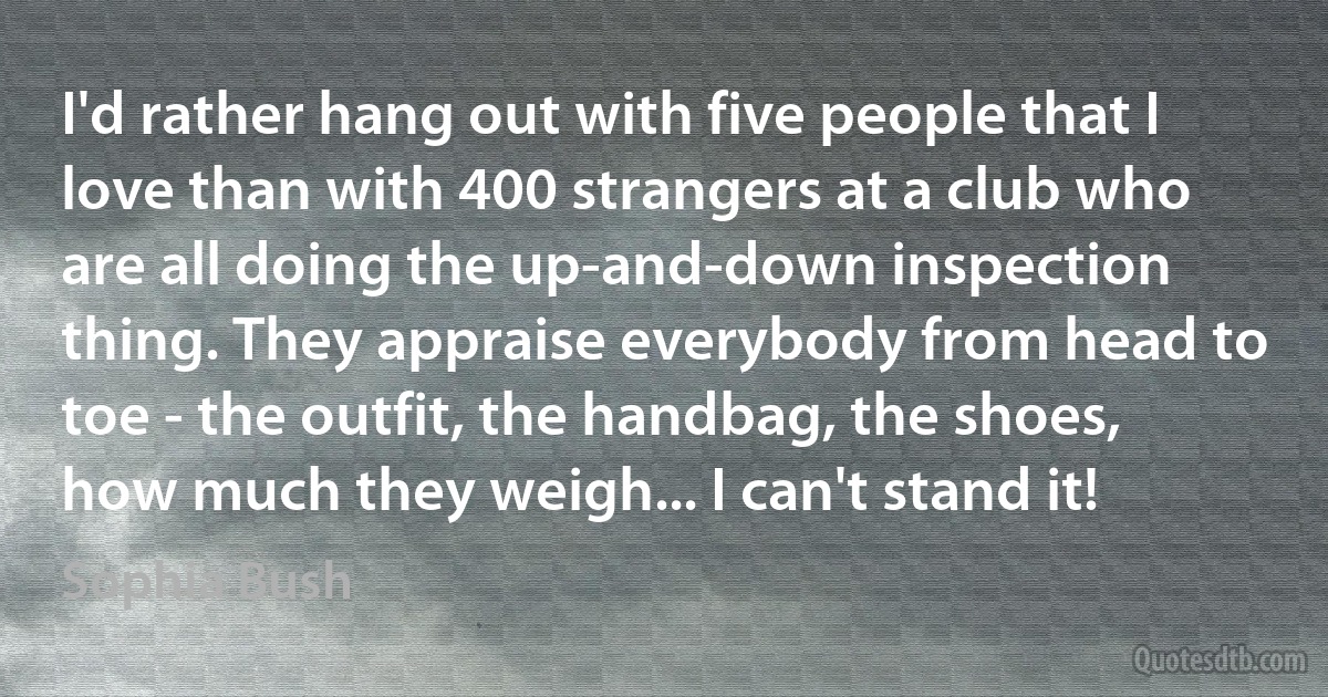 I'd rather hang out with five people that I love than with 400 strangers at a club who are all doing the up-and-down inspection thing. They appraise everybody from head to toe - the outfit, the handbag, the shoes, how much they weigh... I can't stand it! (Sophia Bush)