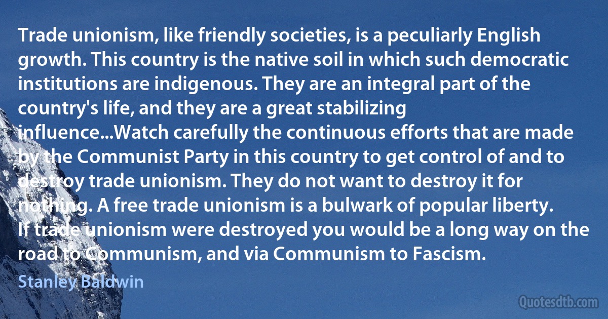 Trade unionism, like friendly societies, is a peculiarly English growth. This country is the native soil in which such democratic institutions are indigenous. They are an integral part of the country's life, and they are a great stabilizing influence...Watch carefully the continuous efforts that are made by the Communist Party in this country to get control of and to destroy trade unionism. They do not want to destroy it for nothing. A free trade unionism is a bulwark of popular liberty. If trade unionism were destroyed you would be a long way on the road to Communism, and via Communism to Fascism. (Stanley Baldwin)