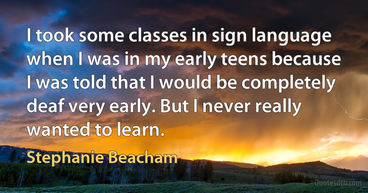 I took some classes in sign language when I was in my early teens because I was told that I would be completely deaf very early. But I never really wanted to learn. (Stephanie Beacham)