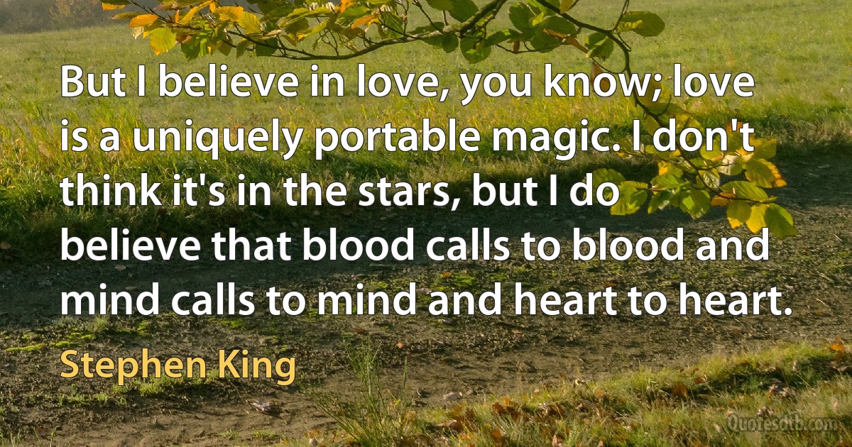 But I believe in love, you know; love is a uniquely portable magic. I don't think it's in the stars, but I do believe that blood calls to blood and mind calls to mind and heart to heart. (Stephen King)