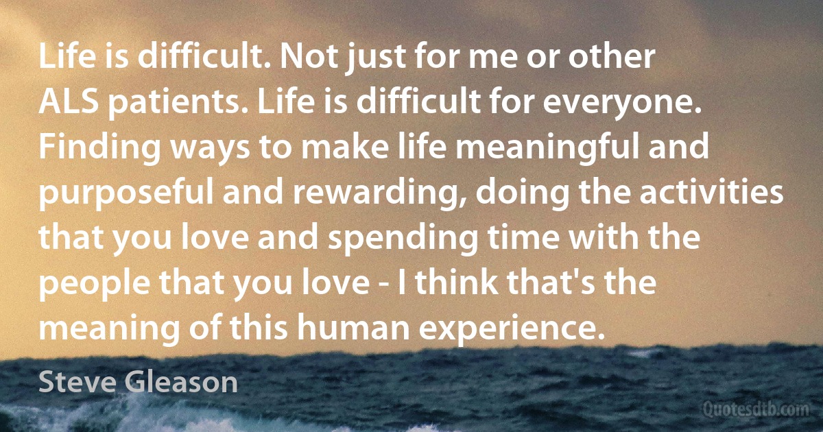 Life is difficult. Not just for me or other ALS patients. Life is difficult for everyone. Finding ways to make life meaningful and purposeful and rewarding, doing the activities that you love and spending time with the people that you love - I think that's the meaning of this human experience. (Steve Gleason)