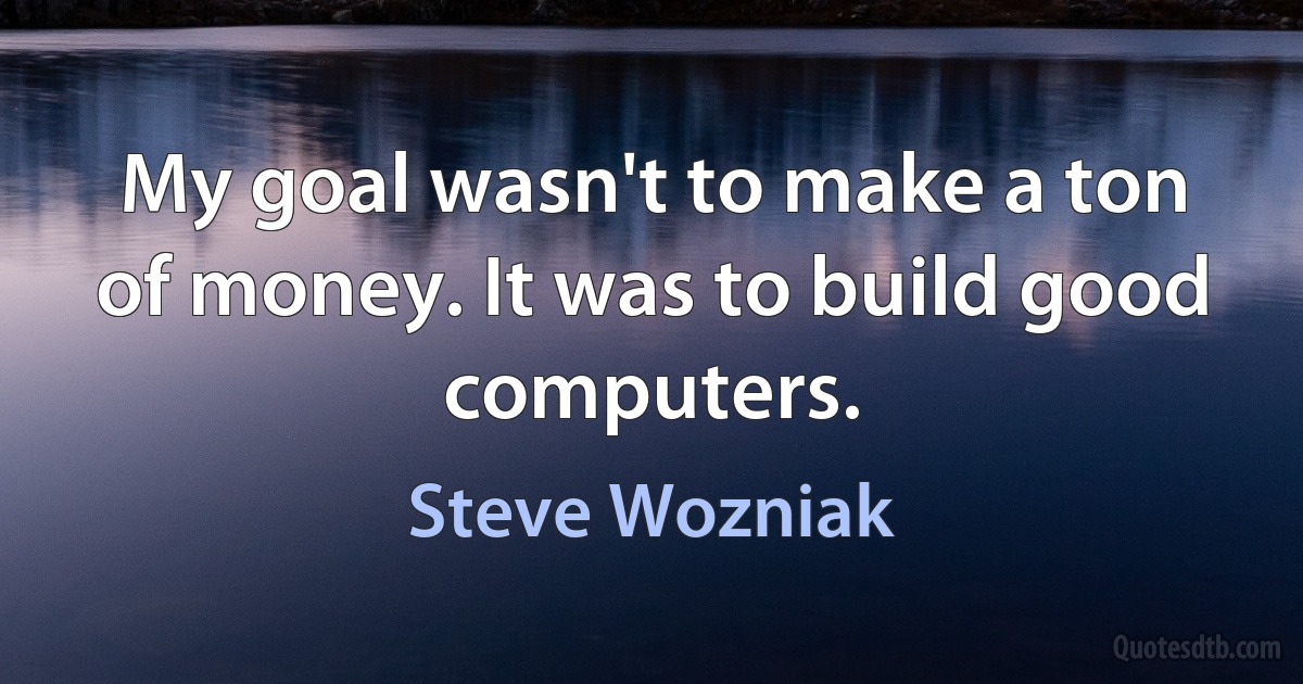 My goal wasn't to make a ton of money. It was to build good computers. (Steve Wozniak)