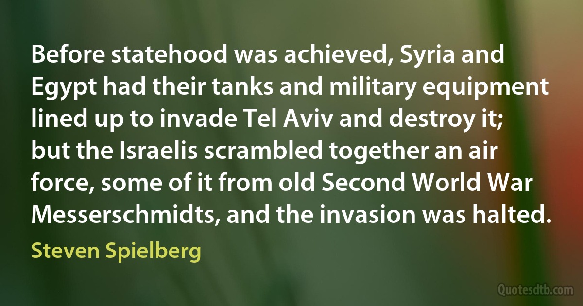 Before statehood was achieved, Syria and Egypt had their tanks and military equipment lined up to invade Tel Aviv and destroy it; but the Israelis scrambled together an air force, some of it from old Second World War Messerschmidts, and the invasion was halted. (Steven Spielberg)