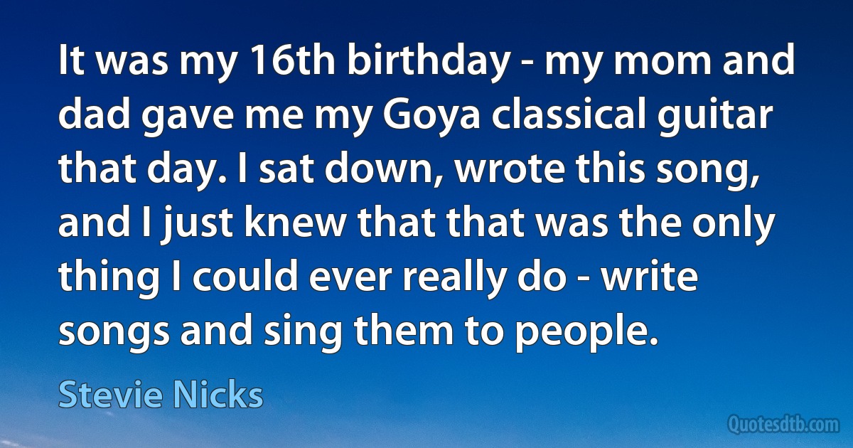 It was my 16th birthday - my mom and dad gave me my Goya classical guitar that day. I sat down, wrote this song, and I just knew that that was the only thing I could ever really do - write songs and sing them to people. (Stevie Nicks)