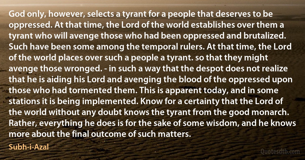 God only, however, selects a tyrant for a people that deserves to be oppressed. At that time, the Lord of the world establishes over them a tyrant who will avenge those who had been oppressed and brutalized. Such have been some among the temporal rulers. At that time, the Lord of the world places over such a people a tyrant. so that they might avenge those wronged. - in such a way that the despot does not realize that he is aiding his Lord and avenging the blood of the oppressed upon those who had tormented them. This is apparent today, and in some stations it is being implemented. Know for a certainty that the Lord of the world without any doubt knows the tyrant from the good monarch. Rather, everything he does is for the sake of some wisdom, and he knows more about the final outcome of such matters. (Subh-i-Azal)