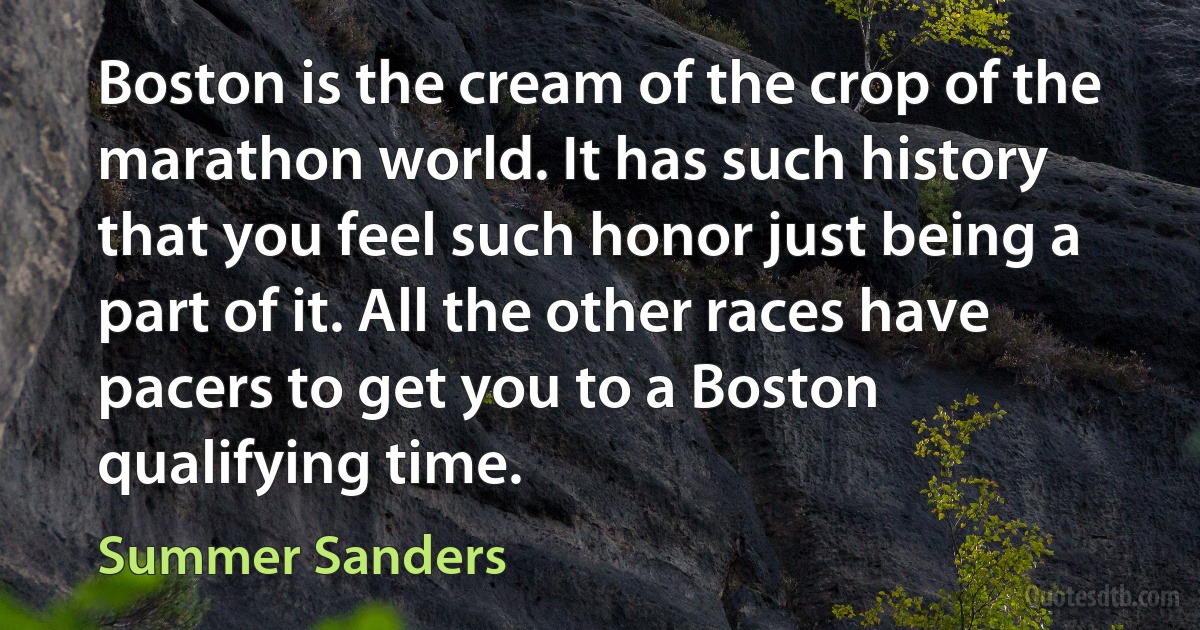 Boston is the cream of the crop of the marathon world. It has such history that you feel such honor just being a part of it. All the other races have pacers to get you to a Boston qualifying time. (Summer Sanders)