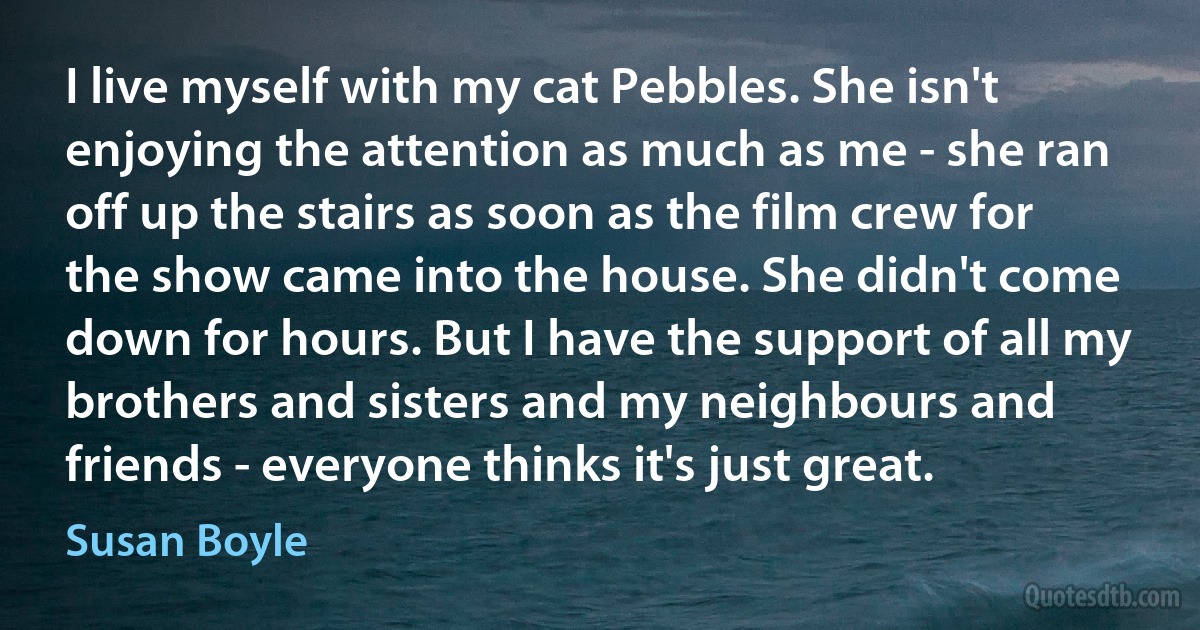 I live myself with my cat Pebbles. She isn't enjoying the attention as much as me - she ran off up the stairs as soon as the film crew for the show came into the house. She didn't come down for hours. But I have the support of all my brothers and sisters and my neighbours and friends - everyone thinks it's just great. (Susan Boyle)