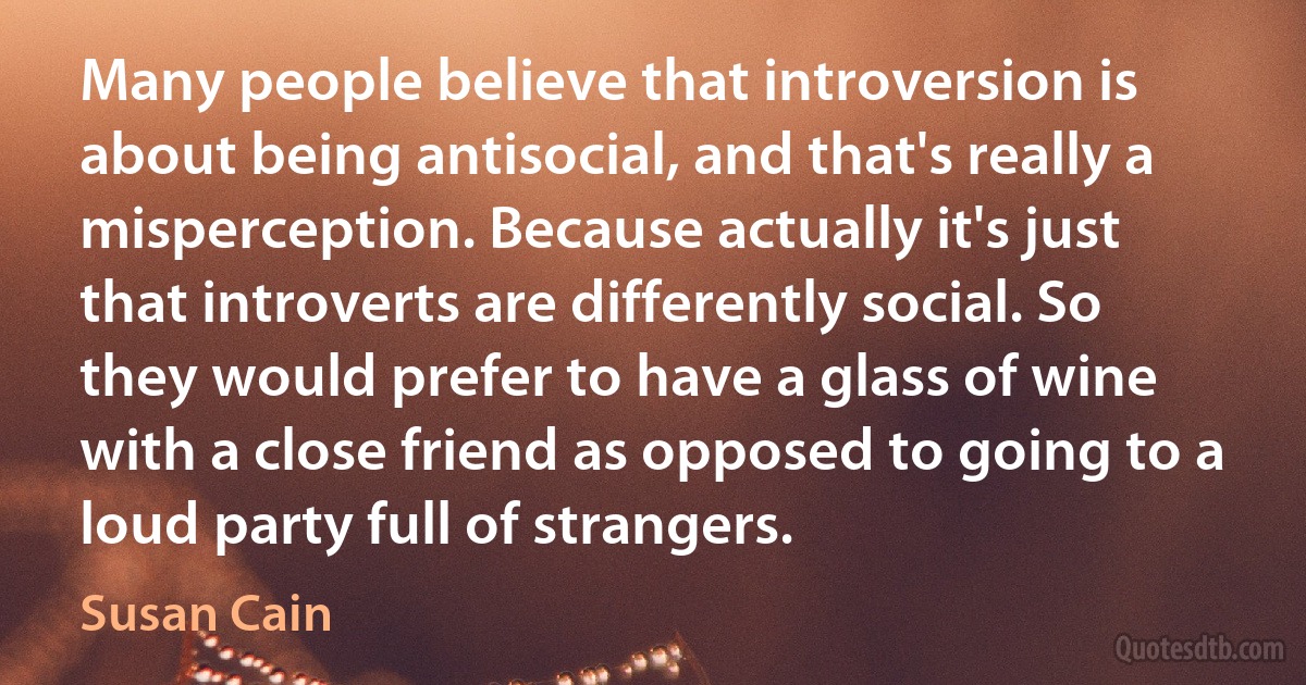 Many people believe that introversion is about being antisocial, and that's really a misperception. Because actually it's just that introverts are differently social. So they would prefer to have a glass of wine with a close friend as opposed to going to a loud party full of strangers. (Susan Cain)