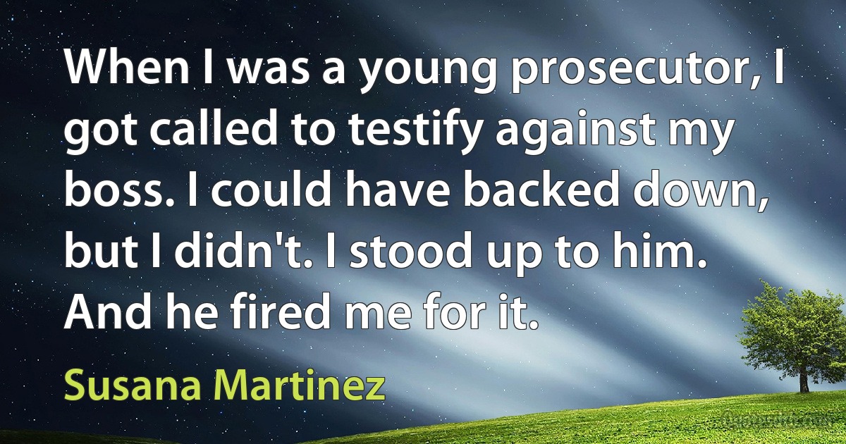 When I was a young prosecutor, I got called to testify against my boss. I could have backed down, but I didn't. I stood up to him. And he fired me for it. (Susana Martinez)