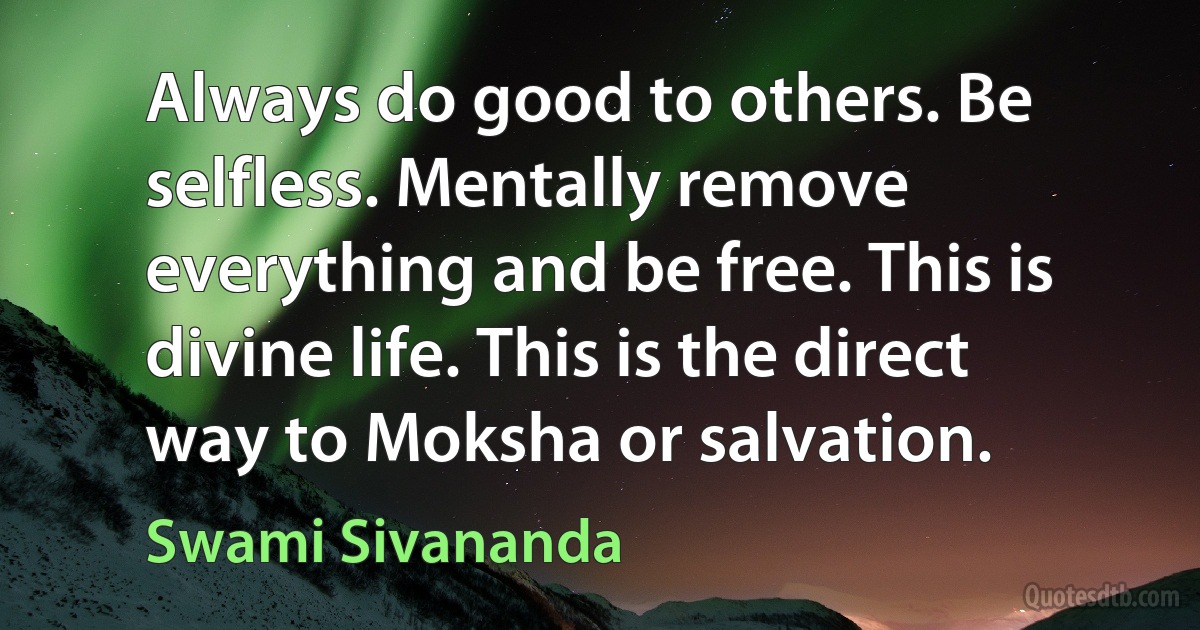 Always do good to others. Be selfless. Mentally remove everything and be free. This is divine life. This is the direct way to Moksha or salvation. (Swami Sivananda)