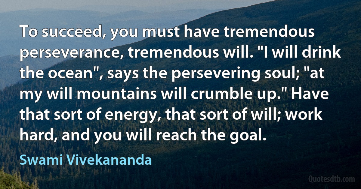 To succeed, you must have tremendous perseverance, tremendous will. "I will drink the ocean", says the persevering soul; "at my will mountains will crumble up." Have that sort of energy, that sort of will; work hard, and you will reach the goal. (Swami Vivekananda)