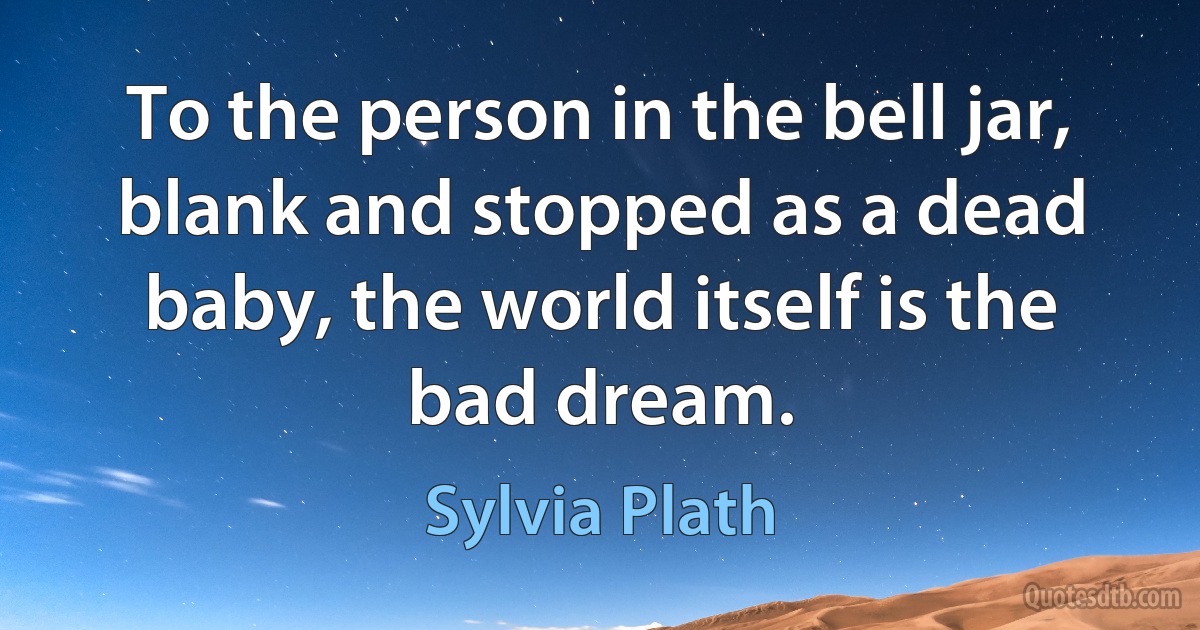 To the person in the bell jar, blank and stopped as a dead baby, the world itself is the bad dream. (Sylvia Plath)