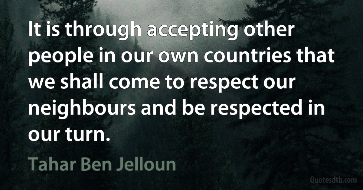 It is through accepting other people in our own countries that we shall come to respect our neighbours and be respected in our turn. (Tahar Ben Jelloun)