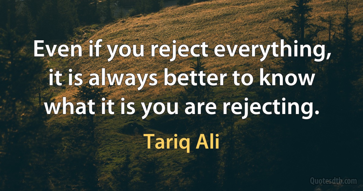 Even if you reject everything, it is always better to know what it is you are rejecting. (Tariq Ali)