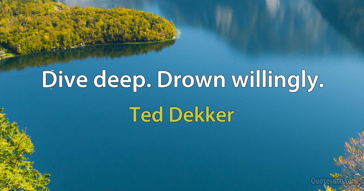 Dive deep. Drown willingly. (Ted Dekker)