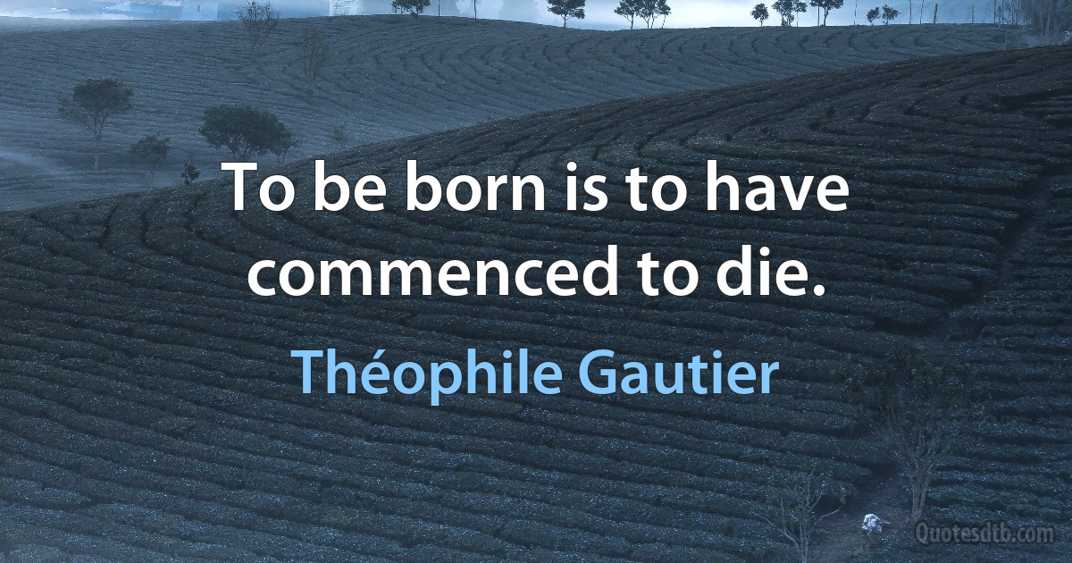 To be born is to have commenced to die. (Théophile Gautier)