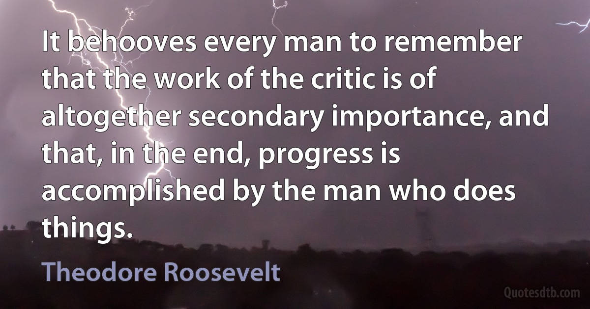 It behooves every man to remember that the work of the critic is of altogether secondary importance, and that, in the end, progress is accomplished by the man who does things. (Theodore Roosevelt)