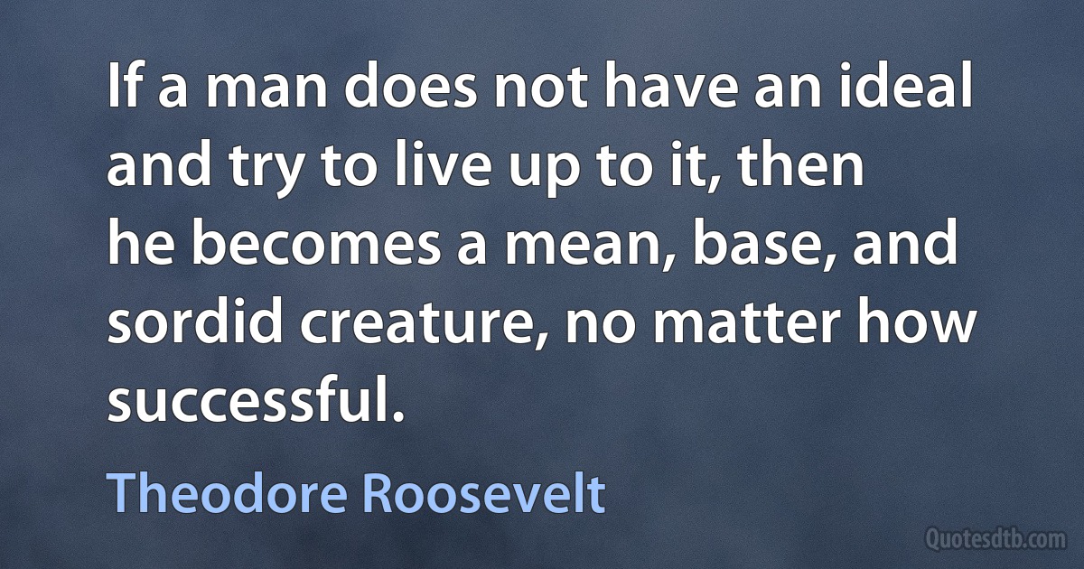 If a man does not have an ideal and try to live up to it, then he becomes a mean, base, and sordid creature, no matter how successful. (Theodore Roosevelt)