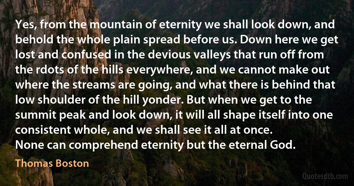 Yes, from the mountain of eternity we shall look down, and behold the whole plain spread before us. Down here we get lost and confused in the devious valleys that run off from the rdots of the hills everywhere, and we cannot make out where the streams are going, and what there is behind that low shoulder of the hill yonder. But when we get to the summit peak and look down, it will all shape itself into one consistent whole, and we shall see it all at once.
None can comprehend eternity but the eternal God. (Thomas Boston)