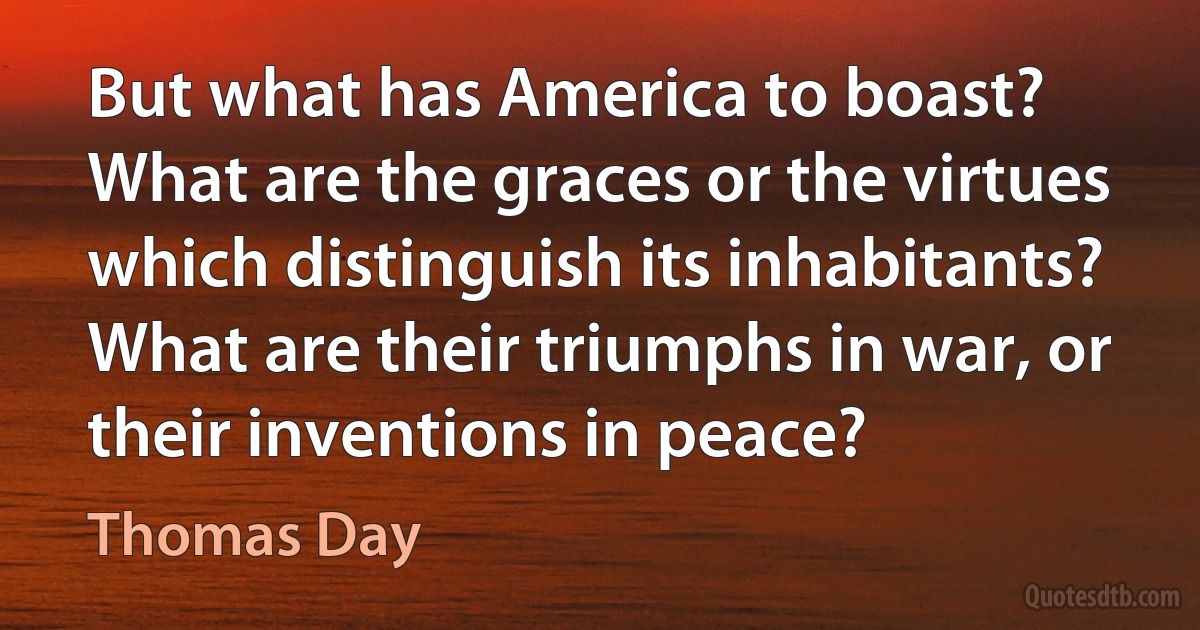 But what has America to boast? What are the graces or the virtues which distinguish its inhabitants? What are their triumphs in war, or their inventions in peace? (Thomas Day)