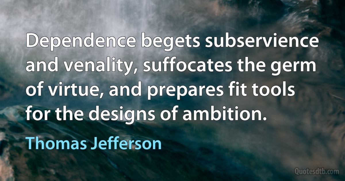 Dependence begets subservience and venality, suffocates the germ of virtue, and prepares fit tools for the designs of ambition. (Thomas Jefferson)