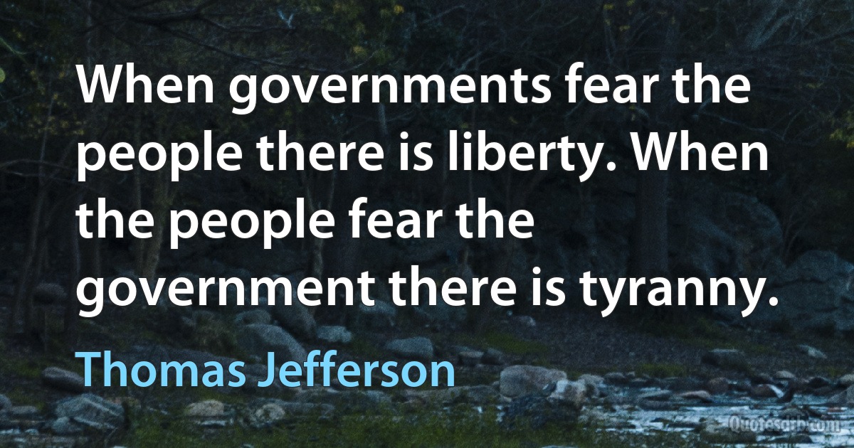 When governments fear the people there is liberty. When the people fear the government there is tyranny. (Thomas Jefferson)