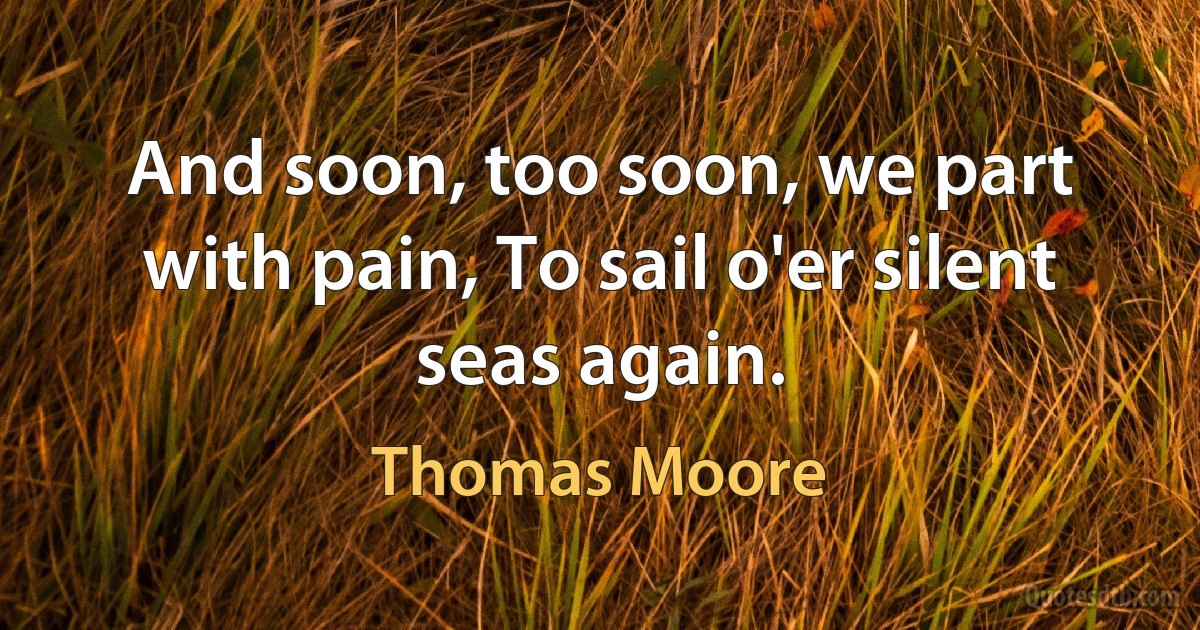 And soon, too soon, we part with pain, To sail o'er silent seas again. (Thomas Moore)