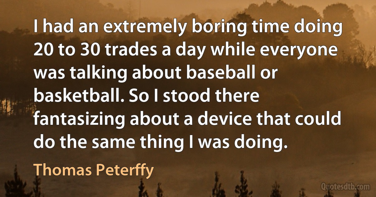 I had an extremely boring time doing 20 to 30 trades a day while everyone was talking about baseball or basketball. So I stood there fantasizing about a device that could do the same thing I was doing. (Thomas Peterffy)