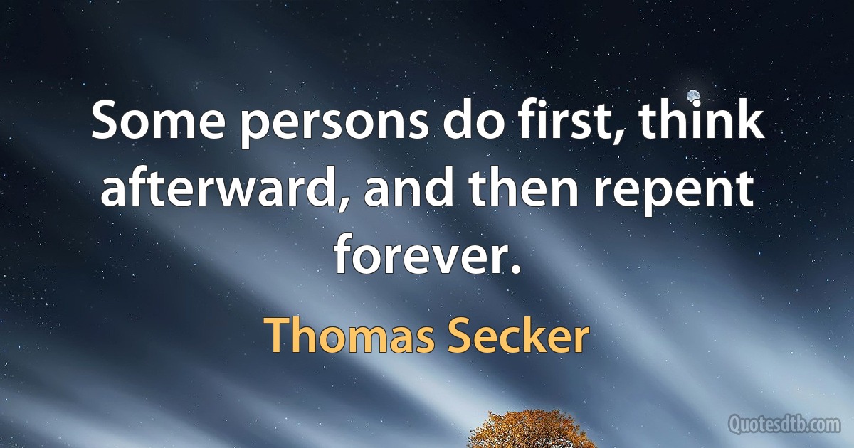 Some persons do first, think afterward, and then repent forever. (Thomas Secker)