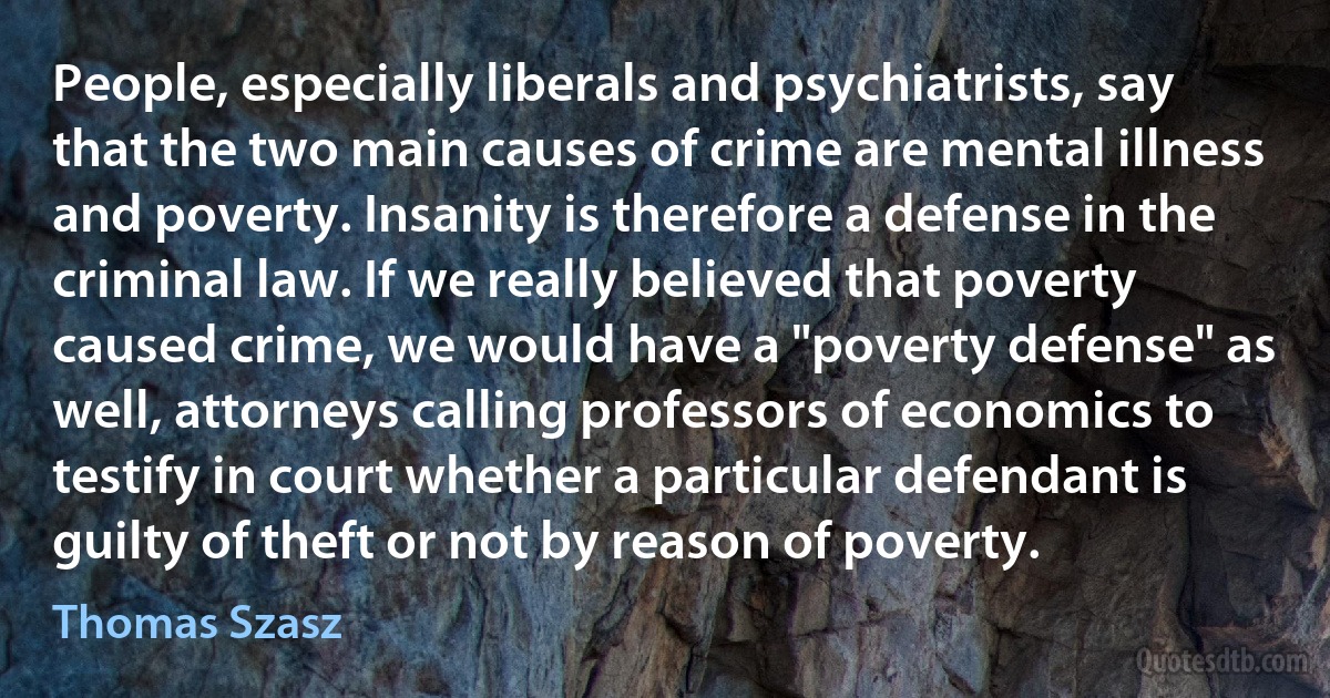 People, especially liberals and psychiatrists, say that the two main causes of crime are mental illness and poverty. Insanity is therefore a defense in the criminal law. If we really believed that poverty caused crime, we would have a "poverty defense" as well, attorneys calling professors of economics to testify in court whether a particular defendant is guilty of theft or not by reason of poverty. (Thomas Szasz)