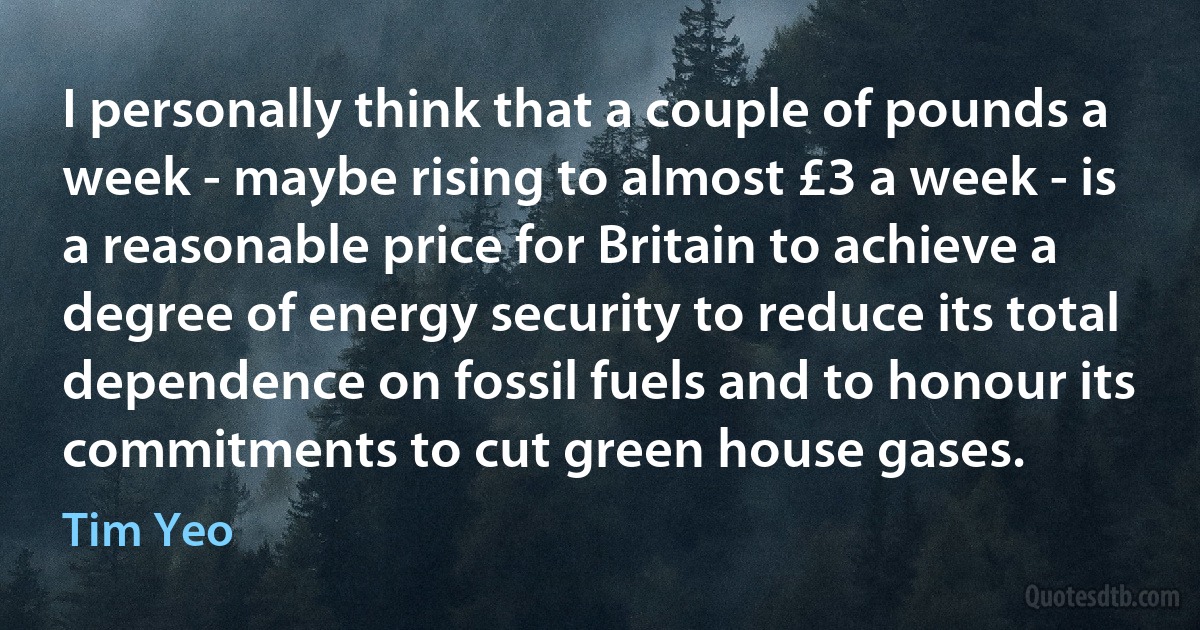 I personally think that a couple of pounds a week - maybe rising to almost £3 a week - is a reasonable price for Britain to achieve a degree of energy security to reduce its total dependence on fossil fuels and to honour its commitments to cut green house gases. (Tim Yeo)