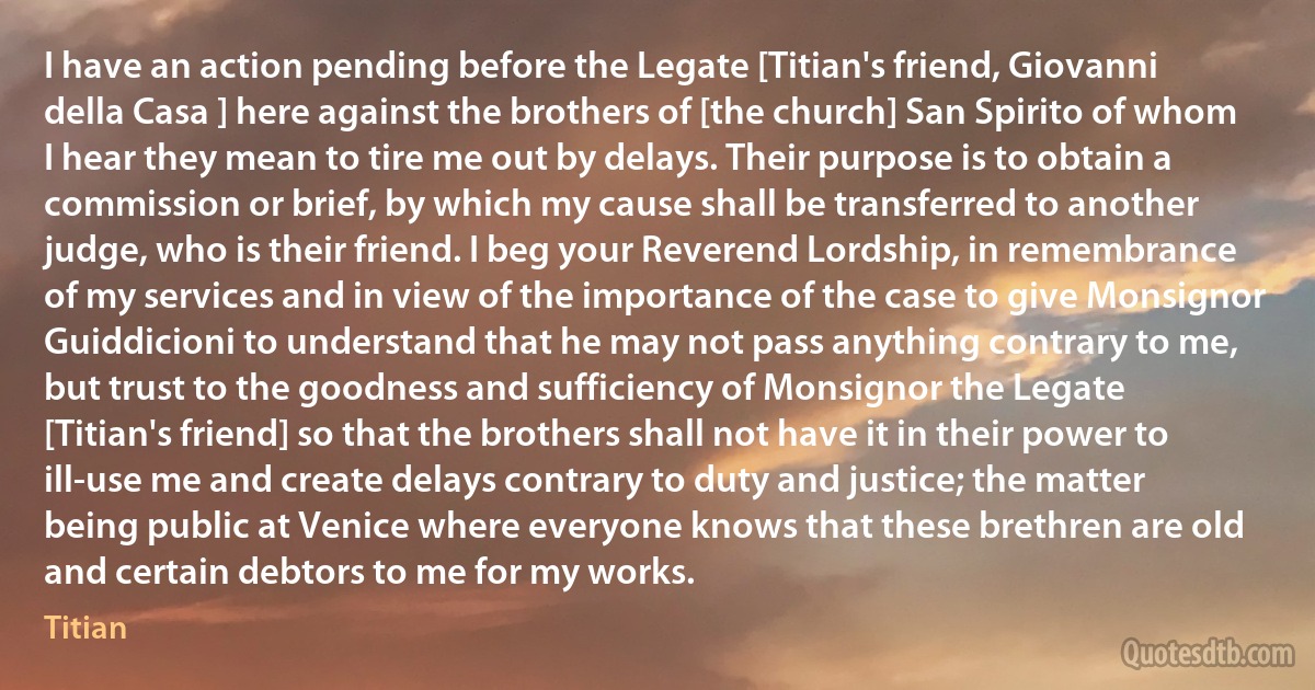 I have an action pending before the Legate [Titian's friend, Giovanni della Casa ] here against the brothers of [the church] San Spirito of whom I hear they mean to tire me out by delays. Their purpose is to obtain a commission or brief, by which my cause shall be transferred to another judge, who is their friend. I beg your Reverend Lordship, in remembrance of my services and in view of the importance of the case to give Monsignor Guiddicioni to understand that he may not pass anything contrary to me, but trust to the goodness and sufficiency of Monsignor the Legate [Titian's friend] so that the brothers shall not have it in their power to ill-use me and create delays contrary to duty and justice; the matter being public at Venice where everyone knows that these brethren are old and certain debtors to me for my works. (Titian)