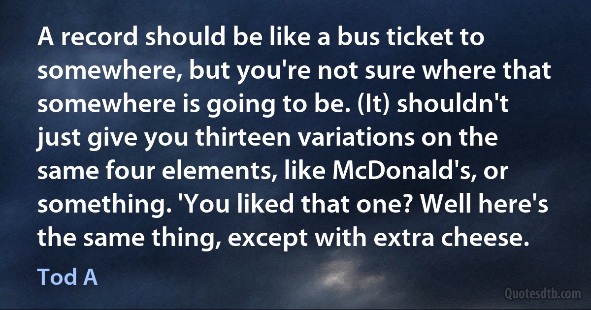 A record should be like a bus ticket to somewhere, but you're not sure where that somewhere is going to be. (It) shouldn't just give you thirteen variations on the same four elements, like McDonald's, or something. 'You liked that one? Well here's the same thing, except with extra cheese. (Tod A)