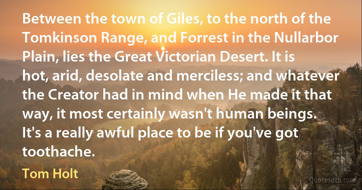 Between the town of Giles, to the north of the Tomkinson Range, and Forrest in the Nullarbor Plain, lies the Great Victorian Desert. It is hot, arid, desolate and merciless; and whatever the Creator had in mind when He made it that way, it most certainly wasn't human beings.
It's a really awful place to be if you've got toothache. (Tom Holt)