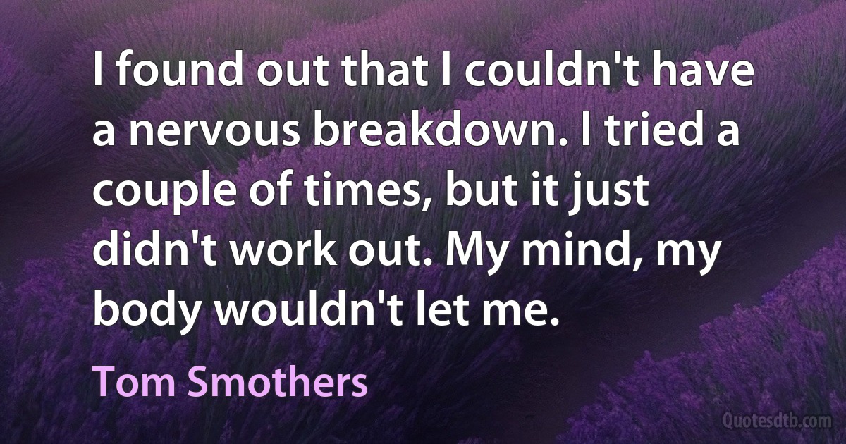 I found out that I couldn't have a nervous breakdown. I tried a couple of times, but it just didn't work out. My mind, my body wouldn't let me. (Tom Smothers)